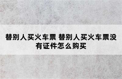 替别人买火车票 替别人买火车票没有证件怎么购买